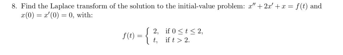 8. Find the Laplace transform of the solution to the initial-value problem: x" +2x' + x = f(t) and
x(0) = x'(0) = 0, with:
f(t)
=
2,
t,
if 0 ≤ t ≤ 2,
if t > 2.