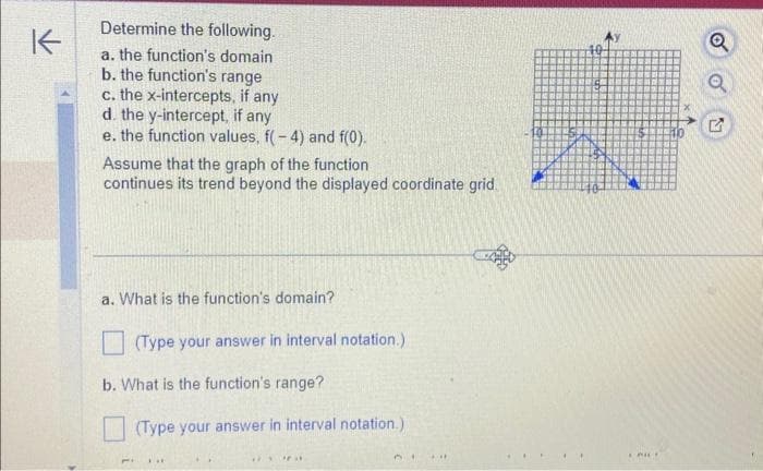 K
Determine the following.
a. the function's domain
b. the function's range
c. the x-intercepts, if any
d. the y-intercept, if any
e. the function values, f(-4) and f(0).
Assume that the graph of the function
continues its trend beyond the displayed coordinate grid
a. What is the function's domain?
(Type your answer in interval notation.)
b. What is the function's range?
MI
(Type your answer in interval notation.)
**
RY "3
EPILE