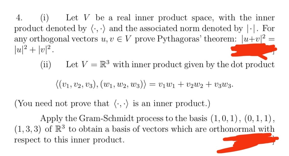 4. (i) Let V be a real inner product space, with the inner
product denoted by (,) and the associated norm denoted by |·|. For
any orthogonal vectors u, v € V prove Pythagoras' theorem: u+v|2
|u|²+ |v|².
(ii)
=
Let V R³ with inner product given by the dot product
-
((V₁, V2, V3), (W₁, W2, W3)) = V₁W₁ + V2W2 + V3W3.
(You need not prove that (,) is an inner product.)
Apply the Gram-Schmidt process to the basis (1, 0, 1), (0, 1, 1),
(1,3,3) of R³ to obtain a basis of vectors which are orthonormal with
respect to this inner product.