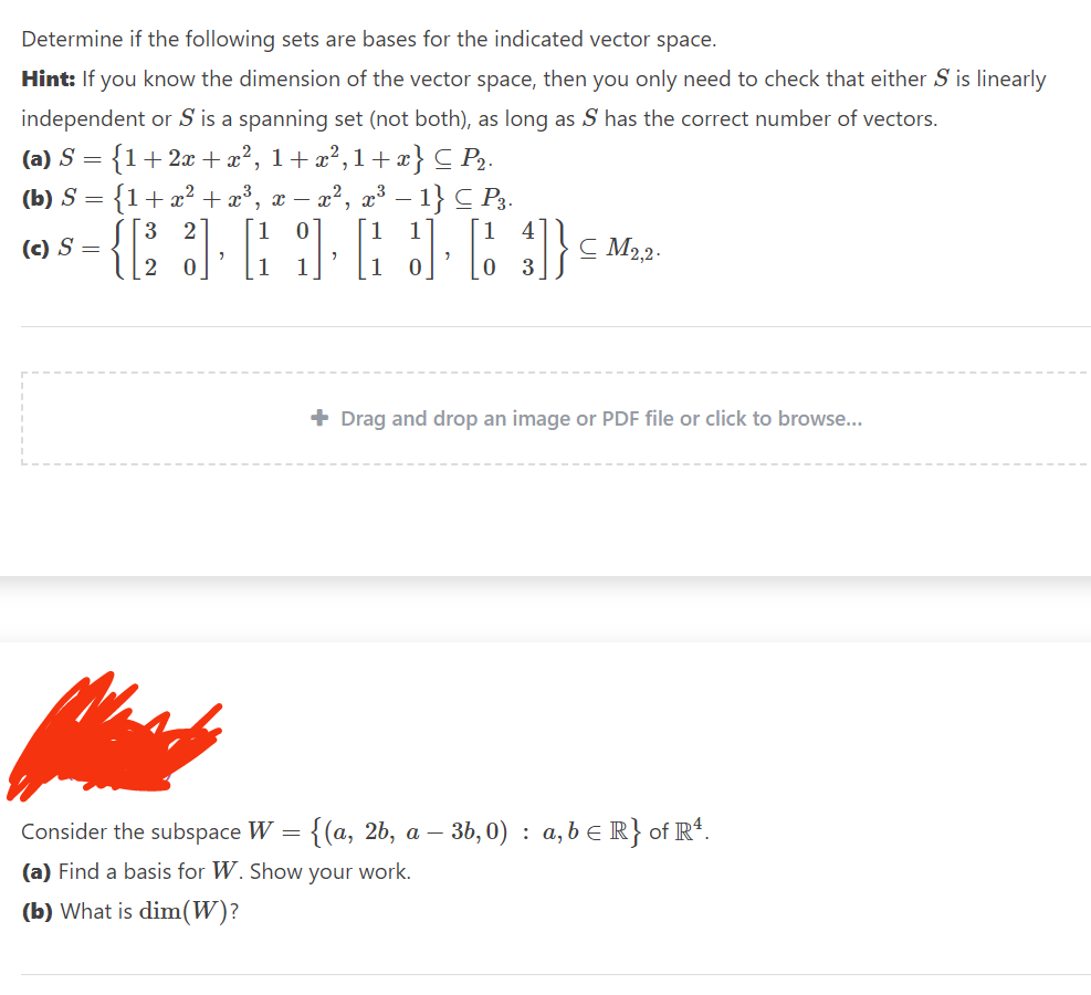 Determine if the following sets are bases for the indicated vector space.
Hint: If you know the dimension of the vector space, then you only need to check that either S is linearly
independent or S is a spanning set (not both), as long as S has the correct number of vectors.
(a) S = {1 + 2x + x², 1+x²,1+x} C P₂.
(b) S
{1+x² + x³, x −– x²
x², x³.
1} CP3.
[1] [4]}
=
(c) S =
{[
3 2
0
"
CM2,2.
+ Drag and drop an image or PDF file or click to browse...
Consider the subspace W = {(a, 2b, a - -36,0) a,b ≤ R} of R4.
:
(a) Find a basis for W. Show your work.
(b) What is dim(W)?