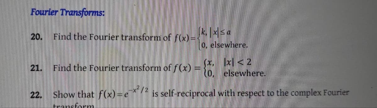 Fourier Transforms:
20. Find the Fourier transform of f(x) =<
22.
|k₁|x|sa
0, elsewhere.
x < 2
elsewhere.
is self-reciprocal with respect to the complex Fourier
Find the Fourier transform of f(x)
Show that f(x)-ex²/2
transform
(x,
0,