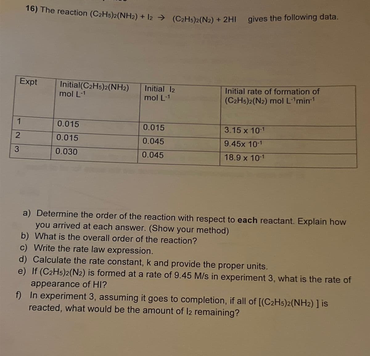 16) The reaction (C2H5)2(NH2) + 12 (C2H5)2(N2) + 2HI gives the following data.
Expt
Initial(C2H5)2(NH2)
mol L-1
Initial 12
mol L-1
Initial rate of formation of
(C2H5)2(N2) mol L-1min-1
1
0.015
0.015
3.15 x 10-1
2
0.015
0.045
9.45x 10-1
3
0.030
0.045
18.9 x 10-1
a) Determine the order of the reaction with respect to each reactant. Explain how
you arrived at each answer. (Show your method)
b) What is the overall order of the reaction?
c) Write the rate law expression.
d) Calculate the rate constant, k and provide the proper units.
e) If (C2H5)2(N2) is formed at a rate of 9.45 M/s in experiment 3, what is the rate of
appearance of HI?
f) In experiment 3, assuming it goes to completion, if all of [(C2H5)2(NH2) ] is
reacted, what would be the amount of 12 remaining?