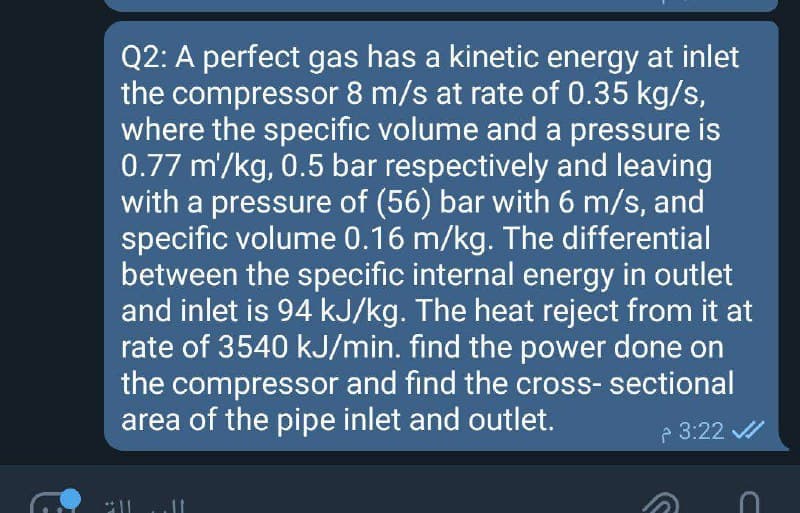 Q2: A perfect gas has a kinetic energy at inlet
the compressor 8 m/s at rate of 0.35 kg/s,
where the specific volume and a pressure is
0.77 m'/kg, 0.5 bar respectively and leaving
with a pressure of (56) bar with 6 m/s, and
specific volume 0.16 m/kg. The differential
between the specific internal energy in outlet
and inlet is 94 kJ/kg. The heat reject from it at
rate of 3540 kJ/min. find the power done on
the compressor and find the cross- sectional
area of the pipe inlet and outlet.
P 3:22 /
