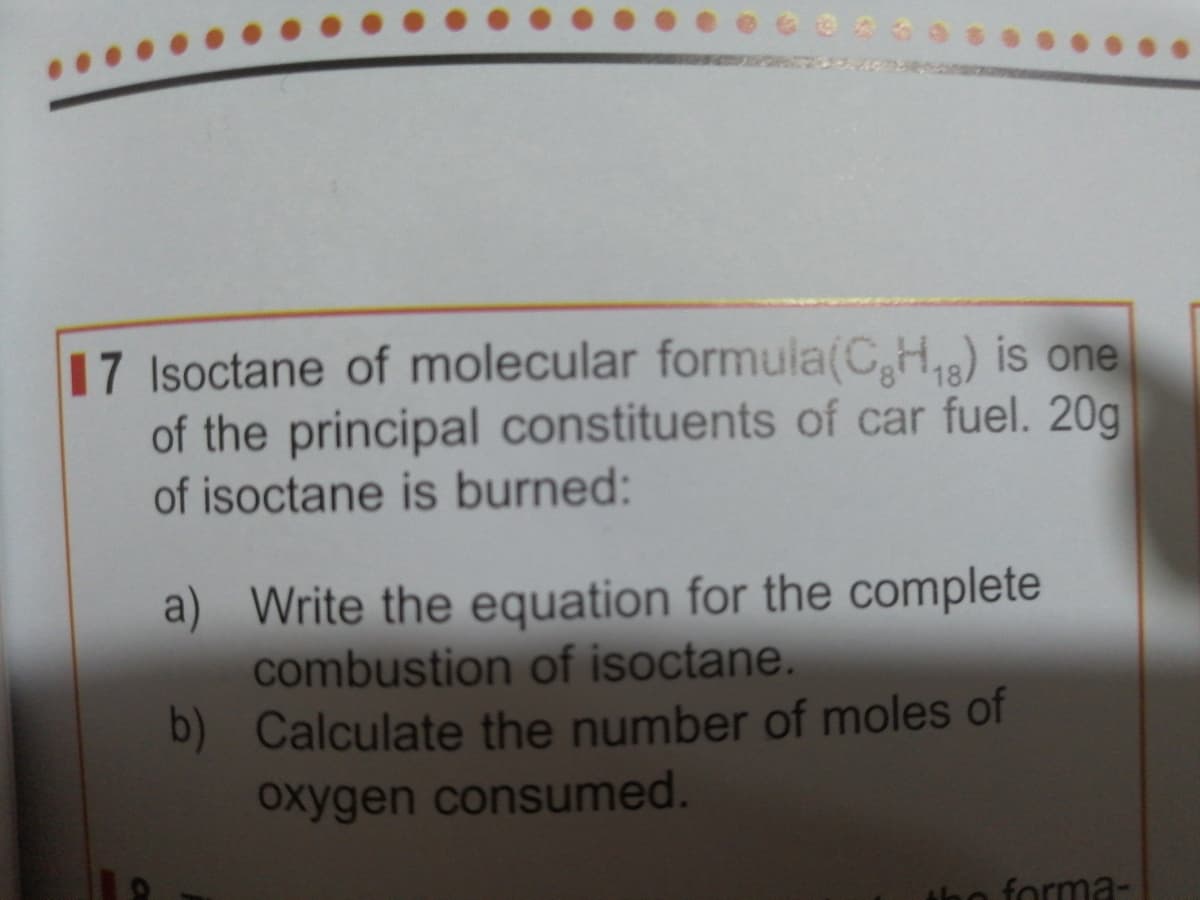 17 Isoctane of molecular formula(C,H,) is one
of the principal constituents of car fuel. 20g
of isoctane is burned:
a) Write the equation for the complete
combustion of isoctane.
b) Calculate the number of moles of
oxygen consumed.
forma-
