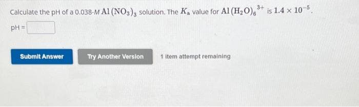 3+
Calculate the pH of a 0.038-M A1 (NO3)3 solution. The K₂ value for Al (H₂O) ³+ is 1.4 x 10-5.
pH =
Submit Answer
Try Another Version
1 item attempt remaining