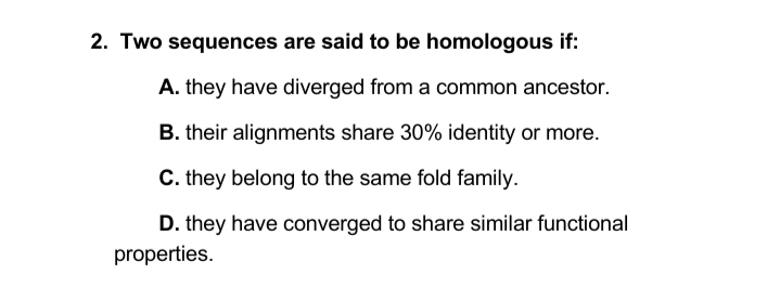 2. Two sequences are said to be homologous if:
A. they have diverged from a common ancestor.
B. their alignments share 30% identity or more.
C. they belong to the same fold family.
D. they have converged to share similar functional
properties.
