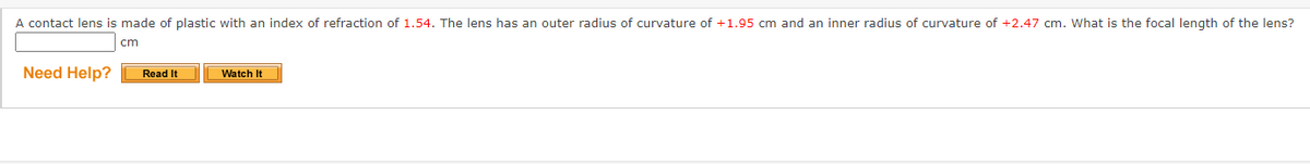 A contact lens is made of plastic with an index of refraction of 1.54. The lens has an outer radius of curvature of +1.95 cm and an inner radius of curvature of +2.47 cm. What is the focal length of the lens?
cm
Need Help?
Read It
Watch It