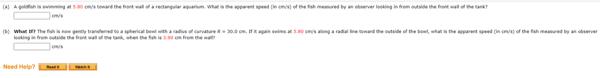 (a) A goldfish is swimming at 5.80 cm/s toward the front wall of a rectangular aquarium. What is the apparent speed (in cm/s) of the fish measured by an observer looking in from outside the front wall of the tank?
cm/s
(b) What If? The fish is now gently transferred to a spherical bowl with a radius of curvature R = 30.0 cm. If it again swims at 5.80 cm/s along a radial line toward the outside of the bowl, what is the apparent speed (in cm/s) of the fish measured by an observer
looking in from outside the front wall of the tank, when the fish is 3.90 cm from the wall?
cm/s
Need Help?
Read It
Watch It