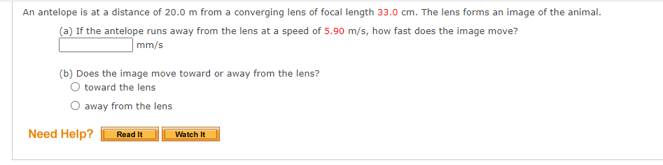 An antelope is at a distance of 20.0 m from a converging lens of focal length 33.0 cm. The lens forms an image of the animal.
(a) If the antelope runs away from the lens at a speed of 5.90 m/s, how fast does the image move?
mm/s
(b) Does the image move toward or away from the lens?
O toward the lens
away from the lens
Need Help?
Read It
Watch It