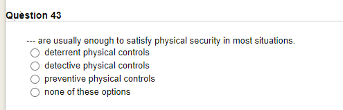 Question 43
--- are usually enough to satisfy physical security in most situations.
deterrent physical controls
detective physical controls
preventive physical controls
none of these options
