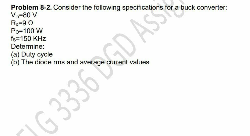 Problem 8-2. Consider the following specifications for a buck converter:
Vin=80 V
Ro=9 2
Po=100 W
fs=150 KHz
Determine:
(a) Duty cycle
(b) The diode rms and average current values
G 3336 DGD AsS
