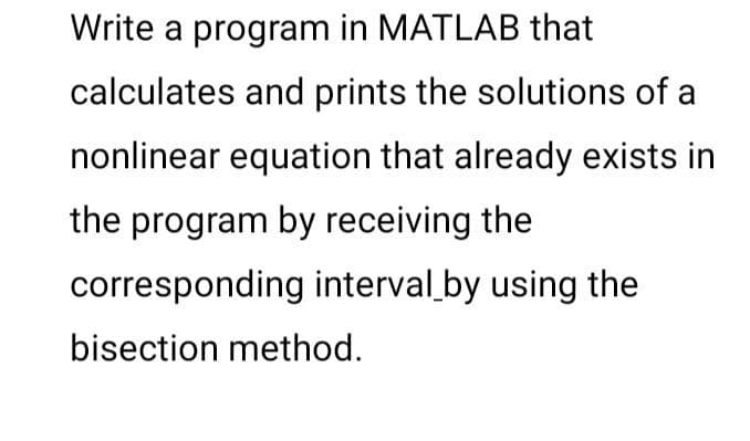 Write a program in MATLAB that
calculates and prints the solutions of a
nonlinear equation that already exists in
the program by receiving the
corresponding interval by using the
bisection method.
