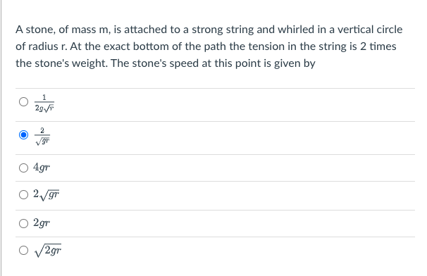 **Physics Problem on Circular Motion**

A stone, of mass \( m \), is attached to a strong string and whirled in a vertical circle of radius \( r \). At the exact bottom of the path, the tension in the string is 2 times the stone's weight. The stone's speed at this point is given by:

1. \(\frac{1}{2g\sqrt{r}}\)
2. \[\frac{2}{\sqrt{gr}}\] (Correct answer)
3. \(4gr\)
4. \(2\sqrt{gr}\)
5. \(2gr\)
6. \(\sqrt{2gr}\)

**Explanation:**

- **Option 1 (\(\frac{1}{2g\sqrt{r}}\)):** Incorrect
- **Option 2 (\(\frac{2}{\sqrt{gr}}\)):** Correct. When the tension is twice the weight of the stone, we derive the speed using equations of motion for circular paths and balancing forces.
- **Option 3 (4gr):** Incorrect
- **Option 4 (\(2\sqrt{gr}\)):** Incorrect
- **Option 5 (2gr):** Incorrect
- **Option 6 (\(\sqrt{2gr}\)):** Incorrect

This question is designed to evaluate your understanding of dynamics and centripetal force for objects in vertical circular motion, using concepts from Newtonian mechanics.