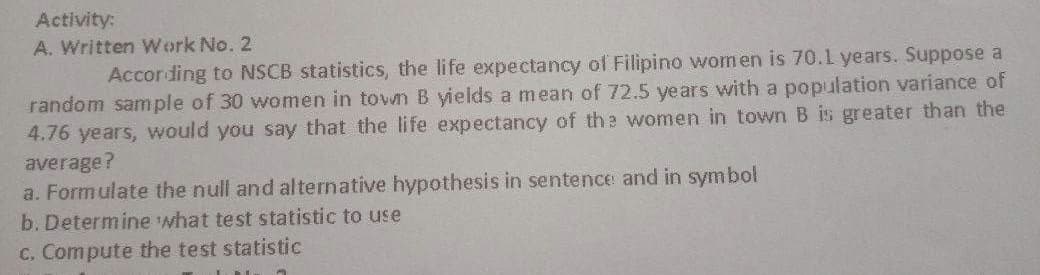 Activity:
A. Written Work No. 2
Accor ding to NSCB statistics, the life expectancy of Filipino women is 70.1 years. Suppose a
random sample of 30 women in town B yields a mean of 72.5 years with a population variance of
4.76 years, would you say that the life expectancy of the women in town B is greater than the
average?
a. Formulate the null and alternative hypothesis in sentence and in symbol
b. Determine what test statistic to use
C. Compute the test statistic
