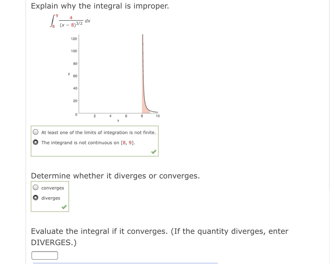 Explain why the integral is improper.
4
dx
(x – 8)3/2
120
100
80
y 60
40
20
2
4
10
X
At least one of the limits of integration is not finite.
The integrand is not continuous on [8, 9].
Determine whether it diverges or converges.
converges
diverges
Evaluate the integral if it converges. (If the quantity diverges, enter
DIVERGES.)
