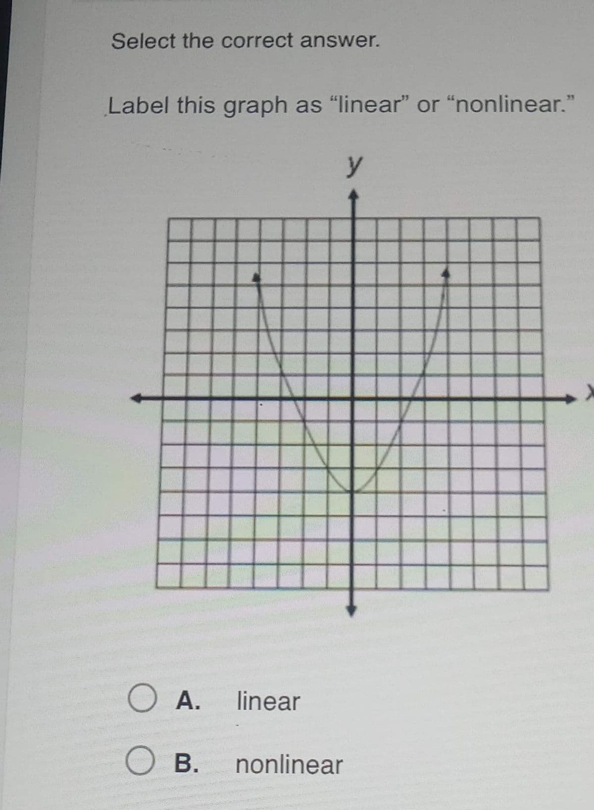 **Select the correct answer.**

**Label this graph as "linear" or "nonlinear."**

![Graph](image_link_here)

The graph displayed above is a visual representation commonly used in mathematics to describe functions and relationships between variables.

- **Description of the Graph:**
  - The graph features a parabolic curve that opens upwards.
  - The x and y axes are both labeled, with the x-axis representing the horizontal component and the y-axis representing the vertical component.
  - The parabola's vertex is located at the origin (0,0).
  - The curve is symmetric with respect to the y-axis.

**Options:**

- **A.** linear
- **B.** nonlinear

**Explanation:**
A **linear** graph is depicted by a straight line and represents linear equations of the form y = mx + b. A **nonlinear** graph, on the other hand, is characterized by curves such as parabolas, hyperbolas, circles, etc., representing nonlinear equations. The graph above is a parabola, indicating it is **nonlinear**. Select the correct option accordingly.

**Select the correct answer below:**
- ⚪ A. linear
- ⚪ B. nonlinear