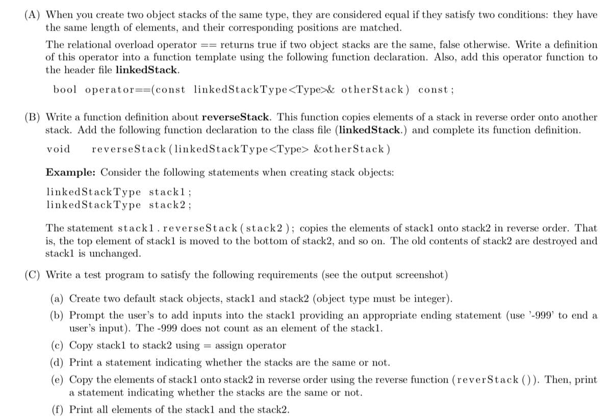 (A) When you create two object stacks of the same type, they are considered equal if they satisfy two conditions: they have
the same length of elements, and their corresponding positions are matched.
The relational overload operator
of this operator into a function template using the following function declaration. Also, add this operator function to
== returns true if two object stacks are the same, false otherwise. Write a definition
the header file linkedStack.
bool operator==(const linkedStackType<Type>& otherStack ) const;
(B) Write a function definition about reverseStack. This function copies elements of a stack in reverse order onto another
stack. Add the following function declaration to the class file (linkedStack.) and complete its function definition.
void
reverseStack (linkedStackType<Type> &otherStack)
Example: Consider the following statements when creating stack objects:
linkedStackType stackl;
linkedStackType stack2;
The statement stack1.reverseStack (stack2); copies the elements of stackl onto stack2 in reverse order. That
is, the top element of stack1 is moved to the bottom of stack2, and so on. The old contents of stack2 are destroyed and
stackl is unchanged.
(C) Write a test program to satisfy the following requirements (see the output screenshot)
(a) Create two default stack objects, stackl and stack2 (object type must be integer).
(b) Prompt the user's to add inputs into the stackl providing an appropriate ending statement (use '-999' to end a
user's input). The -999 does not count as an element of the stack1.
(c) Copy stack1 to stack2 using = assign operator
(d) Print a statement indicating whether the stacks are the same or not.
(e) Copy the elements of stackl onto stack2 in reverse order using the reverse function (reverStack ()). Then, print
a statement indicating whether the stacks are the same or not.
Print all elements of the stack1 and the stack2.
