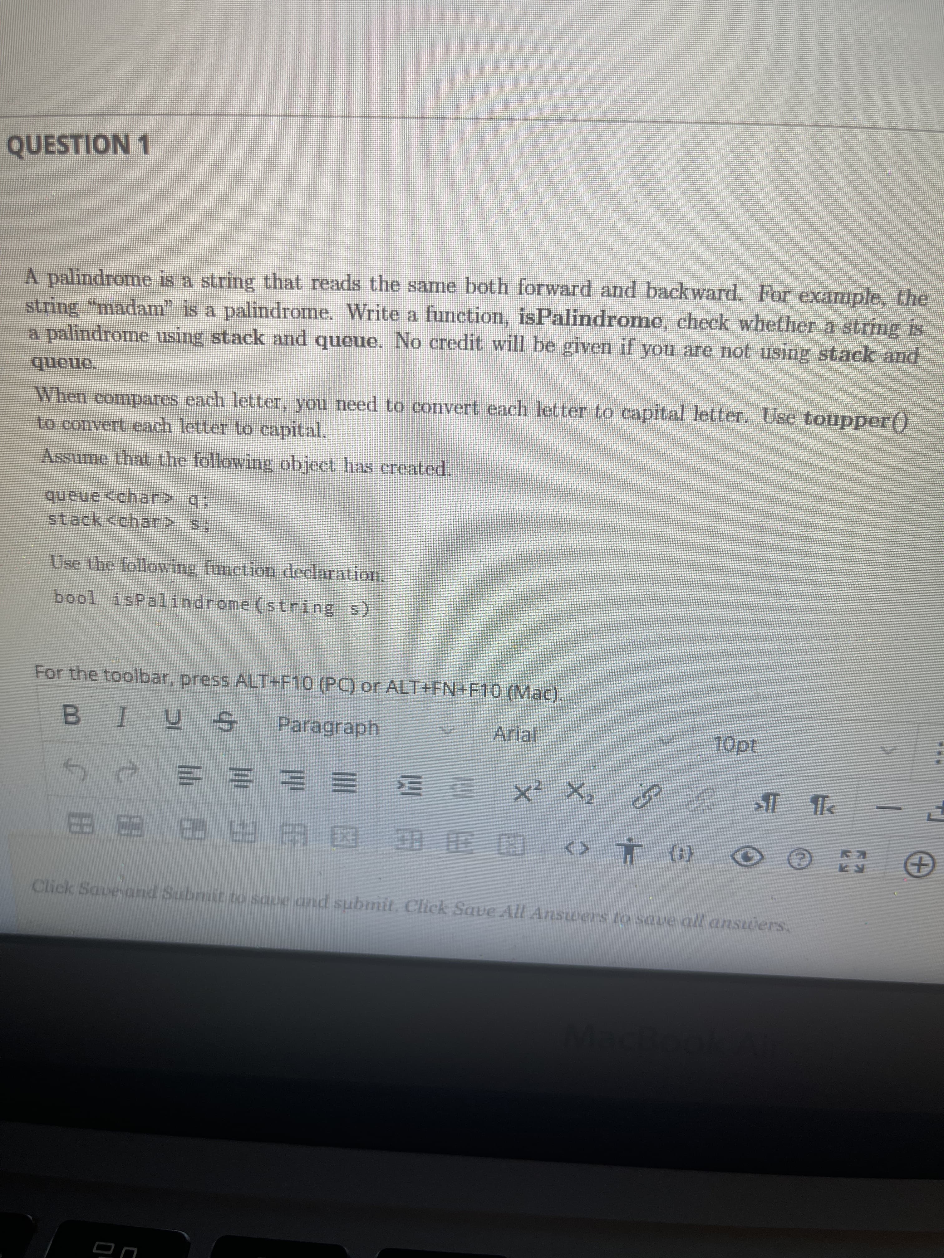 ...
QUESTION 1
A palindrome is a string that reads the same both forward and backward. For example, the
string "madam" is a palindrome. Write a function, isPalindrome, check whether a string is
a palindrome using stack and queue. No credit will be given if you are not using stack and
queue.
When compares each letter, you need to convert each letter to capital letter. Use toupper()
Lo convert each letter to capital.
Assume that the following object has created.
queue <char> q;
stack<char> s;
Use the following function declaration.
bool isPalindrome (string s)
For the toolbar, press ALT+F10 (PC) or ALT+FN+F10 (Mac).
Paragraph
Arial
10pt
夕次 T Te
三 三山
図田用 图由田田田田
(1) L <>
Click Save and Submit to saue and submit. Click Save All Answers to soave all ansuwers.
