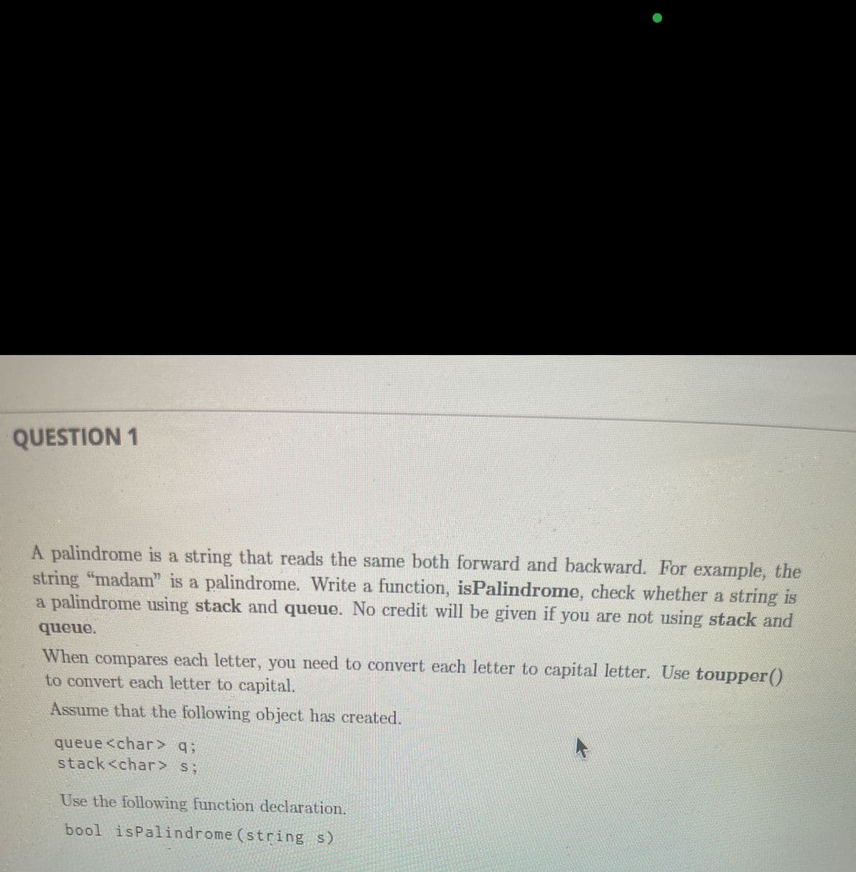 QUESTION 1
palindrome is a string that reads the same both forward and backward. For example, the
string "madam" is a palindrome. Write a function, isPalindrome, check whether a string is
a palindrome using stack and queue. No credit will be given if you are not using stack and
When
compares
each letter, you need to convert each letter to capital letter. Use toupper()
to convert each letter to capital.
Assume that the following object has created.
queue <char> q;
stack<char> s;
Use the following function declaration.
bool isPalindrome (string s)
