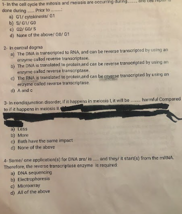 1- In the cell cycle the mitosis and meiosis are occurring during.
done during....... Prior to
a) G1/ cytokinesis/G1
b) S/G1/GO
c) G2/GO/S
d) None of the above/ G0/G1
2- In central dogma
a) The DNA is transcripted to RNA, and can be reverse transcripted by using an
enzyme called reverse transcriptase.
b) The DNA is translated to protein and can be reverse transcripted by using an
enzyme called reverse transcriptase.
c) The RNA is translated to protein and can be reverse transcripted by using an
enzyme called reverse transcriptase.
d) A and c
3- In nondisjunction disorder, if it happens in meiosis It, it will be harmful Compared
to if it happens in meiosis II
a) Less
b) More
c) Both have the same impact
d) None of the above
4-Some/ one application(s) for DNA are/ is... and they/ it start(s) from the mRNA.
Therefore, the reverse transcriptase enzyme is required:
a) DNA sequencing
b) Electrophoresis
c) Microarray
d) All of the above
