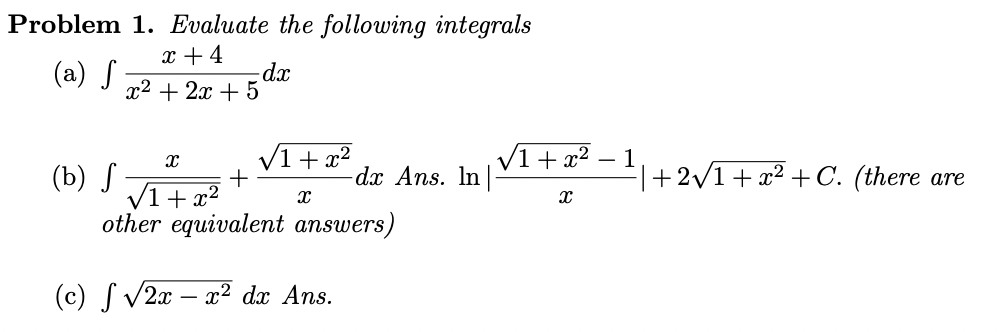 Problem 1. Evaluate the following integrals
x + 4
(a) S
dx
x2 + 2x + 5
V1+ x2
dx Ans. In
V1+ x²
- 1
|+2/1+ x² + C. (there are
(b) S
V1+ x2
other equivalent answers)
(c) S v2x – x² dx Ans.
