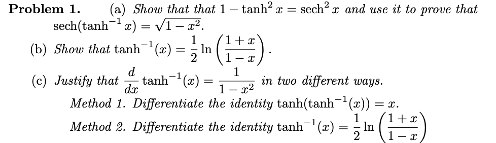 Problem 1.
(a) Show that that 1 – tanh? x =
sech x and use it to prove that
sech(tanh x) = v1 – x².
(b) Show that tanh(x) = ; In ()
1
1+ x
-1
1- x
d
(c) Justify that
Method 1. Differentiate the identity tanh(tanh (x))
1
in two different ways.
- x2
tanh- (x)
dx
1
= x.
1+x
Method 2. Differentiate the identity tanh¯(x) = , In
1- x
