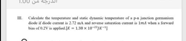 III. Calculate the temperature and static dynamie temperature of a p-n junction germanium
diode if diode current is 2.72 ma and reverse saturation current is 1ma when a forward
bias of 0.2V is applied.[K = 1.38 x 10-23/K-
