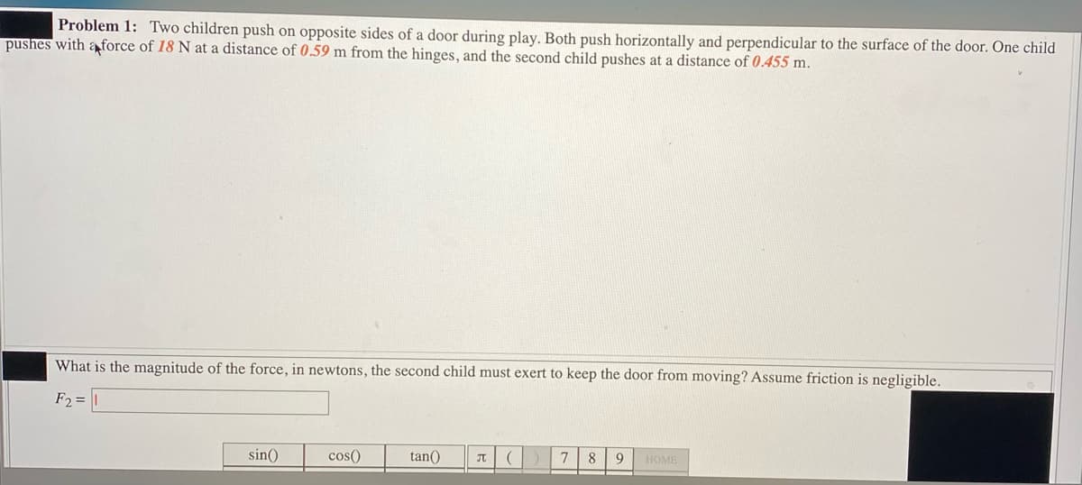 Problem 1: Two children push on opposite sides of a door during play. Both push horizontally and perpendicular to the surface of the door. One child
pushes with a force of 18 N at a distance of 0.59 m from the hinges, and the second child pushes at a distance of 0.455 m.
What is the magnitude of the force, in newtons, the second child must exert to keep the door from moving? Assume friction is negligible.
F2 =
sin()
cos()
tan() П (
7 8 9 HOME