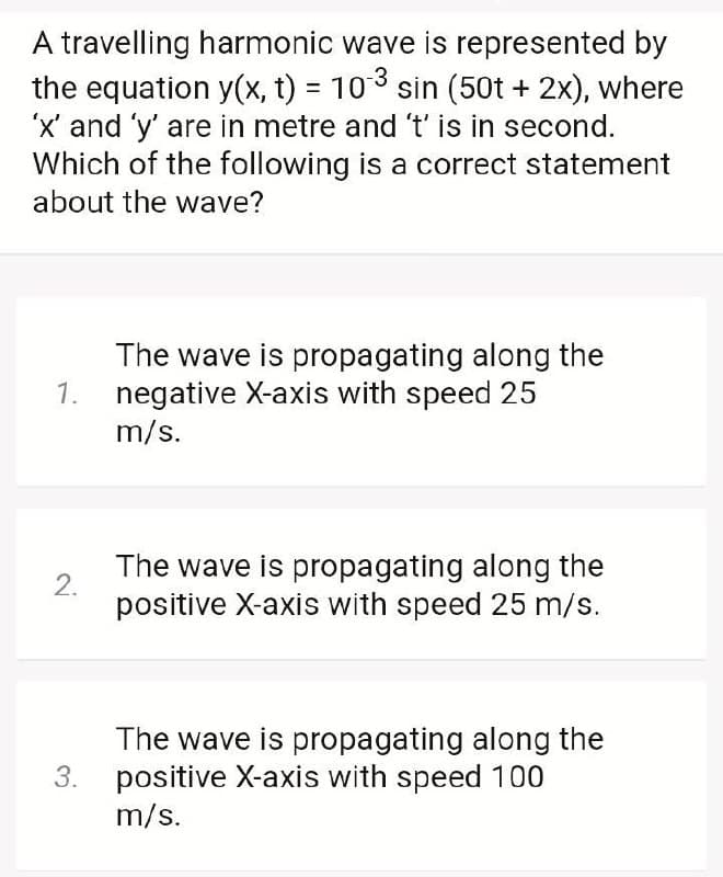 A travelling harmonic wave is represented by
the equation y(x, t) = 103 sin (50t + 2x), where
'x' and 'y' are in metre and 't' is in second.
Which of the following is a correct statement
about the wave?
The wave is propagating along the
negative X-axis with speed 25
m/s.
1.
The wave is propagating along the
2.
positive X-axis with speed 25 m/s.
The wave is propagating along the
positive X-axis with speed 100
m/s.
3.
