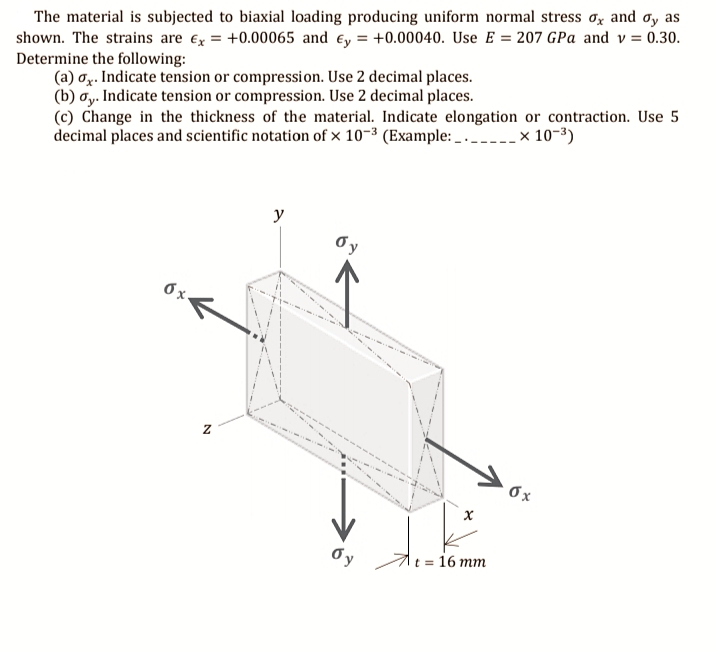 The material is subjected to biaxial loading producing uniform normal stress oz and oy as
shown. The strains are ex = +0.00065 and ey = +0.00040. Use E = 207 GPa and v= 0.30.
Determine the following:
(a) oz. Indicate tension or compression. Use 2 decimal places.
(b) ơy. Indicate tension or compression. Use 2 decimal places.
(c) Change in the thickness of the material. Indicate elongation or contraction. Use 5
decimal places and scientific notation of × 10-3 (Example: _ . ---- × 10-3)
y
Oy
1t = 16 mm
