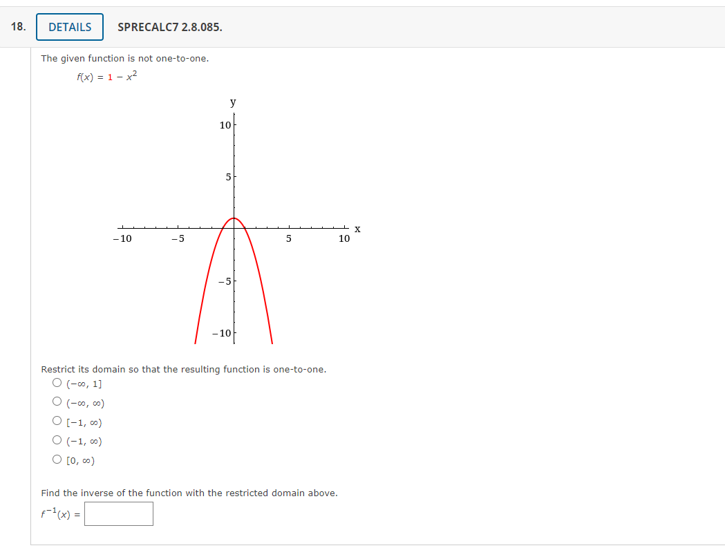 18.
DETAILS
SPRECALC7 2.8.085.
The given function is not one-to-one.
f(x) = 1 – x2
y
10
5
-10
- 5
10
- 10
Restrict its domain so that the resulting function is one-to-one.
O (-0, 1]
O (-0, co)
O [-1, 0)
O (-1, 0)
O [0, 0)
Find the inverse of the function with the restricted domain above.
f"(x) =|
