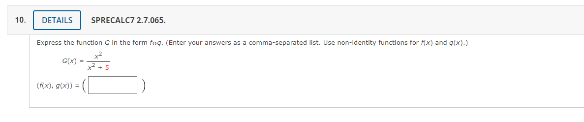 10.
DETAILS
SPRECALC7 2.7.065.
Express the function G in the form fog. (Enter your answers as a comma-separated list. Use non-identity functions for f(x) and g(x).)
x2
G(x) =
x2 + 5
(f(x), g(x)) =
