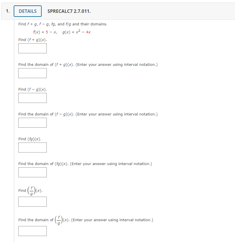 1.
DETAILS
SPRECALC7 2.7.011.
Find f + g, f – g, fg, and f/g and their domains.
f(x) = 5 – x, g(x) = x² – 4x
Find (f + g)(x).
Find the domain of (f + g)(x). (Enter your answer using interval notation.)
Find (f – g)(x).
Find the domain of (f - g)(x). (Enter your answer using interval notation.)
Find (fg)(x).
Find the domain of (fg)(x). (Enter your answer using interval notation.)
Find
(x).
Find the domain of
)(x). (Enter your answer using interval notation.)
