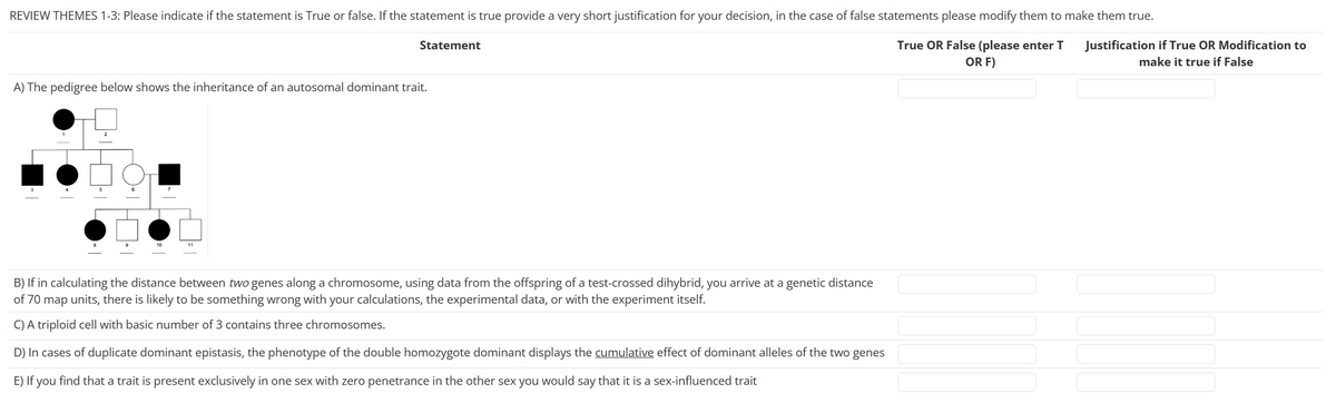 REVIEW THEMES 1-3: Please indicate if the statement is True or false. If the statement is true provide a very short justification for your decision, in the case of false statements please modify them to make them true.
True OR False (please enter T
OR F)
A) The pedigree below shows the inheritance of an autosomal dominant trait.
4
Statement
DO₁
B) If in calculating the distance between two genes along a chromosome, using data from the offspring of a test-crossed dihybrid, you arrive at a genetic distance
of 70 map units, there is likely to be something wrong with your calculations, the experimental data, or with the experiment itself.
C) A triploid cell with basic number of 3 contains three chromosomes.
D) In cases of duplicate dominant epistasis, the phenotype of the double homozygote dominant displays the cumulative effect of dominant alleles of the two genes
E) If you find that a trait is present exclusively in one sex with zero penetrance in the other sex you would say that it is a sex-influenced trait
Justification if True OR Modification to
make it true if False