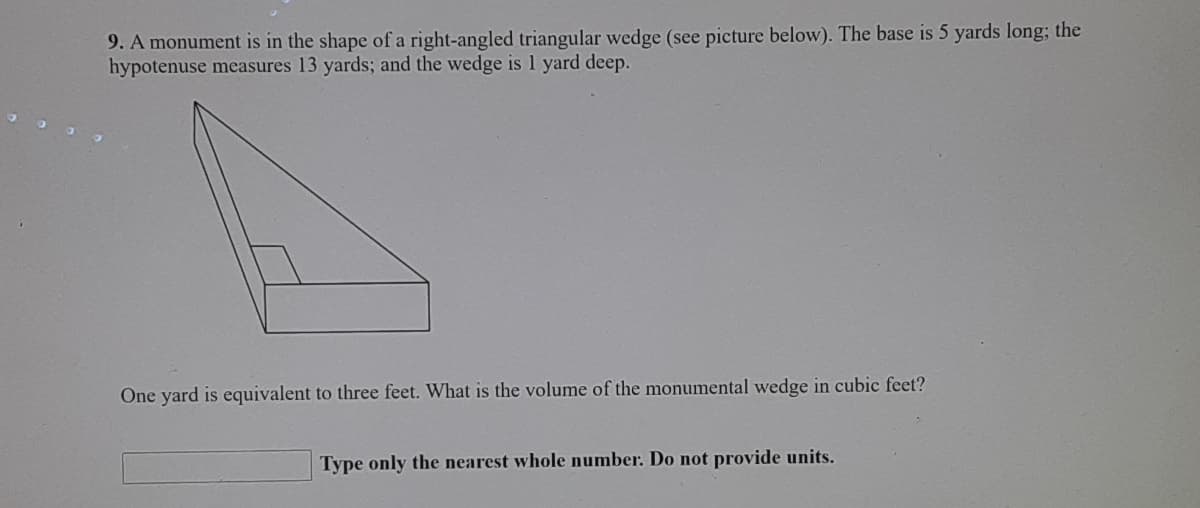 9. A monument is in the shape of a right-angled triangular wedge (see picture below). The base is 5 yards long; the
hypotenuse measures 13 yards; and the wedge is 1 yard deep.
One yard is equivalent to three feet. What is the volume of the monumental wedge in cubic feet?
Type only the nearest whole number. Do not provide units.
