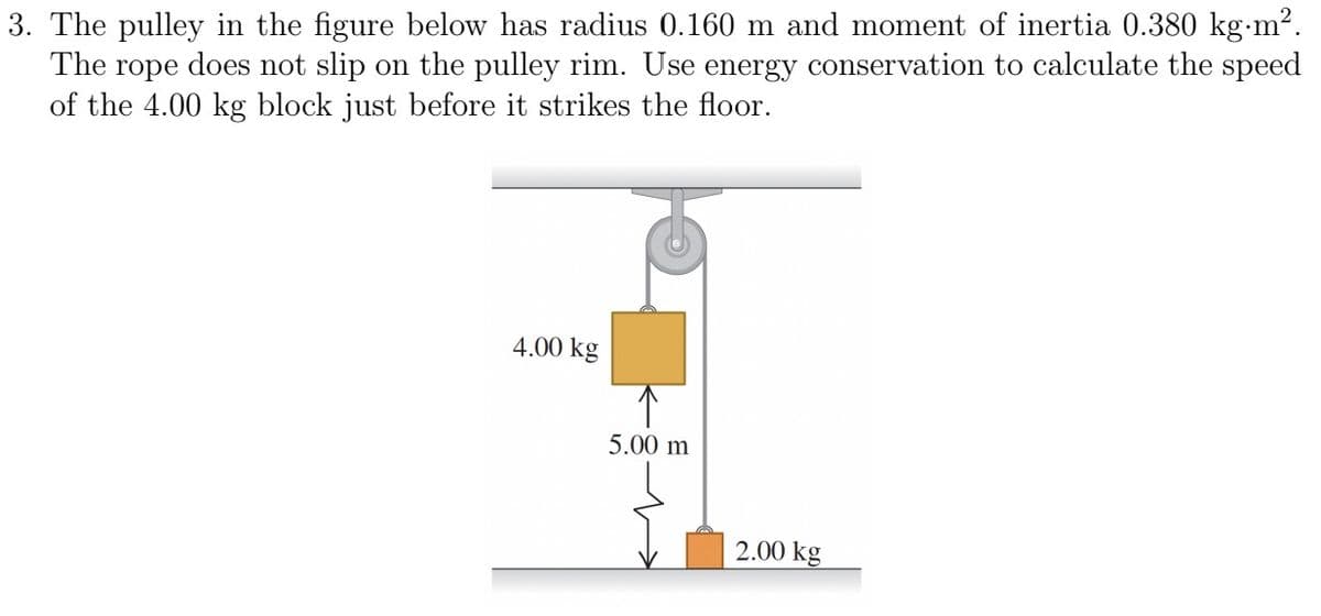 3. The pulley in the figure below has radius 0.160 m and moment of inertia 0.380 kg.m².
The rope does not slip on the pulley rim. Use energy conservation to calculate the speed
of the 4.00 kg block just before it strikes the floor.
4.00 kg
↑
5.00 m
2.00 kg