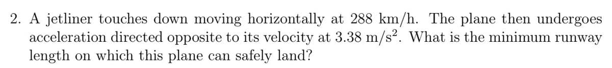 2. A jetliner touches down moving horizontally at 288 km/h. The plane then undergoes
acceleration directed opposite to its velocity at 3.38 m/s². What is the minimum runway
length on which this plane can safely land?