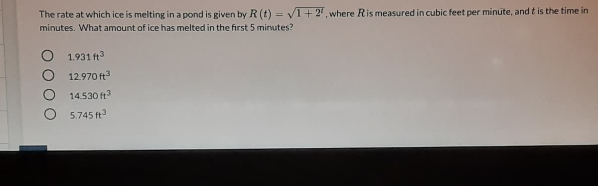 **Understanding the Rate at Which Ice Melts in a Pond**

**Problem Statement:**  
The rate at which ice is melting in a pond is given by \( R(t) = \sqrt{1 + 2t} \), where \( R \) is measured in cubic feet per minute, and \( t \) is the time in minutes. What amount of ice has melted in the first 5 minutes?

**Options:**
- O 1.931 ft³
- O 12.970 ft³
- O 14.530 ft³
- O 5.745 ft³

**Solution:**
To determine the total amount of ice that has melted in the first 5 minutes, we need to integrate the rate function, \( R(t) \), from \( t = 0 \) to \( t = 5 \). This can be done using definite integration.

The integral we need to evaluate is:

\[ \int_{0}^{5} \sqrt{1 + 2t} \, dt \]

This integral represents the total amount of ice melted within the given time period. Once we solve this integral, we can compare the answer with the given options to identify the correct one.

1. Set up the integral:

\[ \int_{0}^{5} \sqrt{1 + 2t} \, dt \]

2. Perform the integration:

First, we'll use a substitution to simplify the integral. Let:

\[ u = 1 + 2t \implies du = 2 \, dt \]
\[ dt = \frac{du}{2} \]

Adjust the limits of integration for \( u \):
- When \( t = 0 \), \( u = 1 \)
- When \( t = 5 \), \( u = 11 \)

The integrand and differential become:

\[ \int_{1}^{11} \sqrt{u} \cdot \frac{1}{2} \, du = \frac{1}{2} \int_{1}^{11} \sqrt{u} \, du \]

The integral of \( \sqrt{u} \) is:

\[ \int \sqrt{u} \, du = \int u^{1/2} \, du = \frac{2}{3} u^{3/2} \]

Evaluate from \( u = 1 \) to \( u = 11 \):

\[