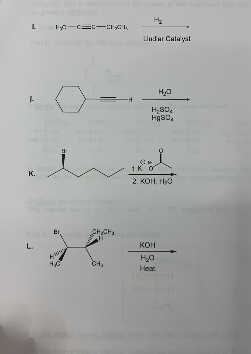 CHOOSE ONLY THREE
1. Ansv H3C-CC-CH₂CH3
j.
Circle mai
Would pro
K.
Br
10 Cirule the com
This reaction
Part 1: Brasider
L.
H
H3C
by the above
CH₂CH3
H
CH3
H₂
Lindlar Catalyst
H₂O
H₂SO4
HgSO4
1.K o
2. KOH, H2O
HO-
KOH
H₂O
Heat
C₂H
tion: