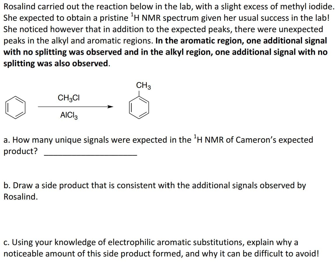 Rosalind carried out the reaction below in the lab, with a slight excess of methyl iodide.
She expected to obtain a pristine ¹H NMR spectrum given her usual success in the lab!
She noticed however that in addition to the expected peaks, there were unexpected
peaks in the alkyl and aromatic regions. In the aromatic region, one additional signal
with no splitting was observed and in the alkyl region, one additional signal with no
splitting was also observed.
CH3CI
AICI 3
CH3
a. How many unique signals were expected in the ¹H NMR of Cameron's expected
product?
b. Draw a side product that is consistent with the additional signals observed by
Rosalind.
c. Using your knowledge of electrophilic aromatic substitutions, explain why a
noticeable amount of this side product formed, and why it can be difficult to avoid!