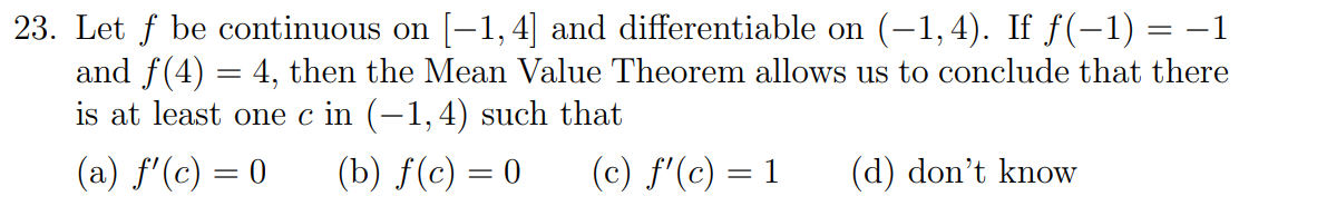 23. Let f be continuous on [-1, 4] and differentiable on (-1,4). If f(-1) = –1
and f(4) = 4, then the Mean Value Theorem allows us to conclude that there
is at least one c in (–1,4) such that
(a) f'(c) = 0
(b) f(c) = 0
(c) f'(c) = 1
(d) don't know
