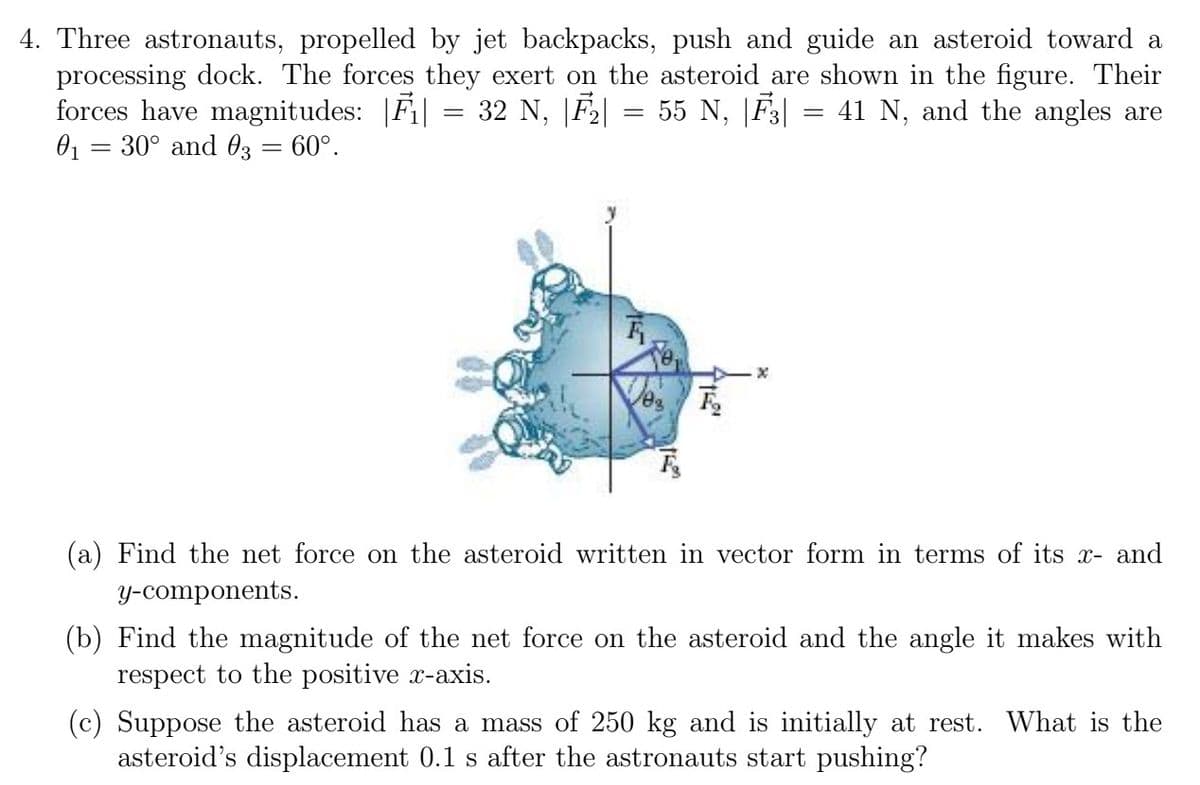 4. Three astronauts, propelled by jet backpacks, push and guide an asteroid toward a
processing dock. The forces they exert on the asteroid are shown in the figure. Their
forces have magnitudes: |F₁| = 32 N, |F₂| 55 N, |F3| = 41 N, and the angles are
0₁ = 30° and 03 = 60°.
=
F
X
(a) Find the net force on the asteroid written in vector form in terms of its x- and
y-components.
(b) Find the magnitude of the net force on the asteroid and the angle it makes with
respect to the positive x-axis.
(c) Suppose the asteroid has a mass of 250 kg and is initially at rest. What is the
asteroid's displacement 0.1 s after the astronauts start pushing?