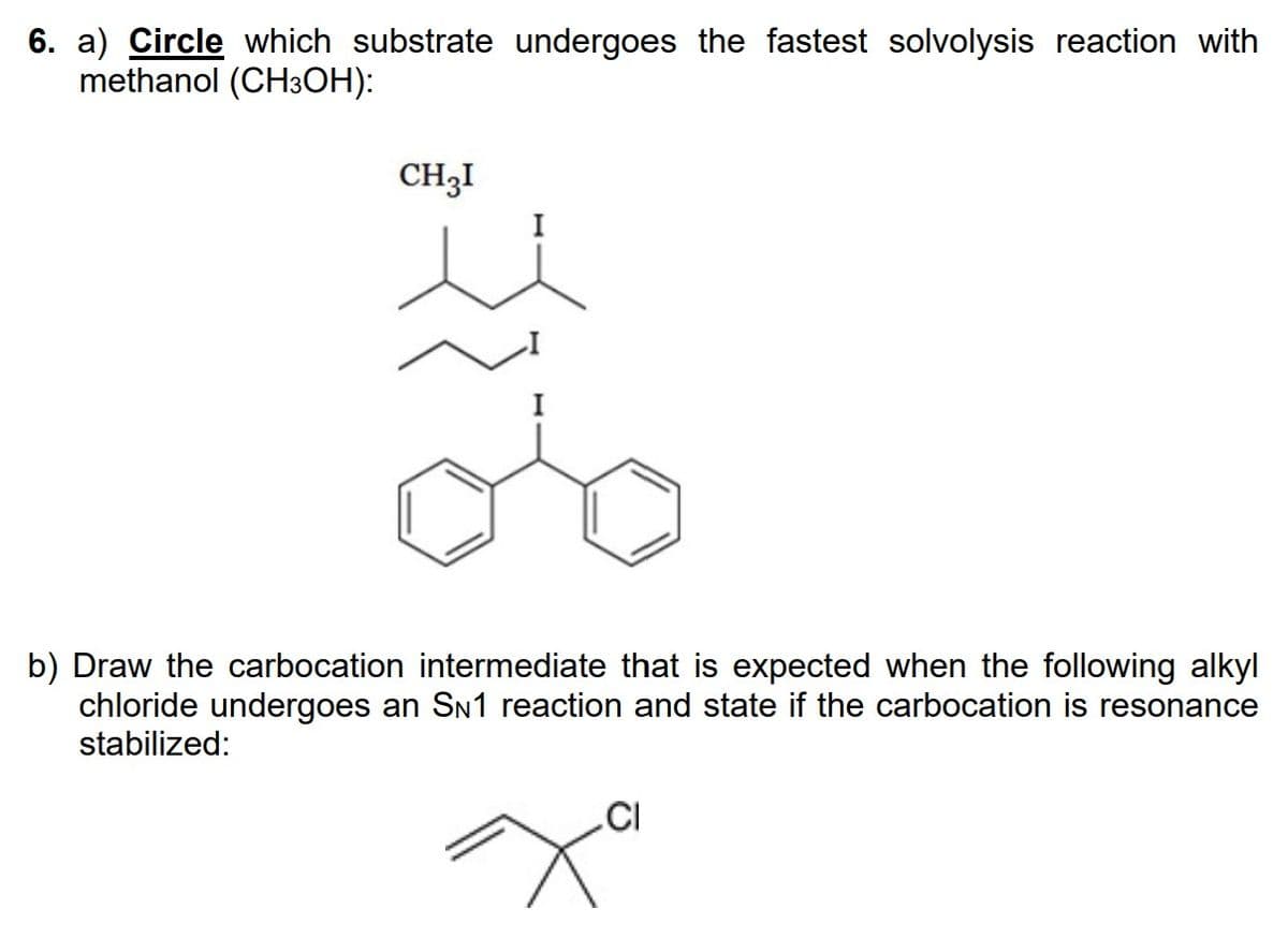 6. a) Circle which substrate undergoes the fastest solvolysis reaction with
methanol (CH³OH):
CH3I
I
b) Draw the carbocation intermediate that is expected when the following alkyl
chloride undergoes an SN1 reaction and state if the carbocation is resonance
stabilized:
CI