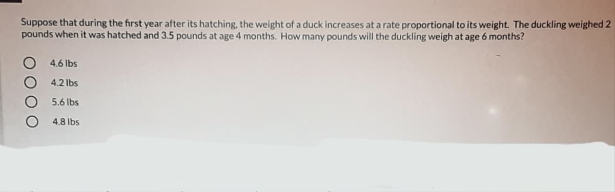 Suppose that during the first year after its hatching, the weight of a duck increases at a rate proportional to its weight. The duckling weighed 2
pounds when it was hatched and 3.5 pounds at age 4 months. How many pounds will the duckling weigh at age 6 months?
4.6 lbs
4.2 lbs
5.6 lbs
4.8 lbs
