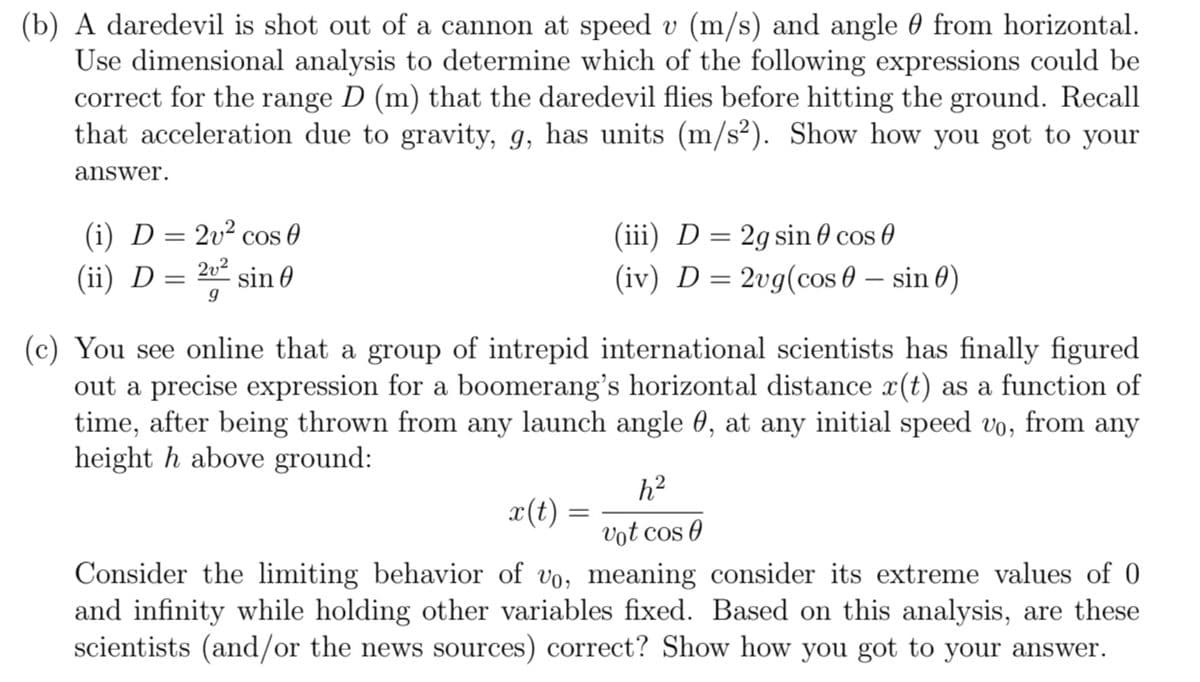 (b) A daredevil is shot out of a cannon at speed v (m/s) and angle from horizontal.
Use dimensional analysis to determine which of the following expressions could be
correct for the range D (m) that the daredevil flies before hitting the ground. Recall
that acceleration due to gravity, g, has units (m/s²). Show how you got to your
answer.
(i) D = 2v² cos 0
(ii) D = 2v² sin 0
9
(c) You see online that a group of intrepid international scientists has finally figured
out a precise expression for a boomerang's horizontal distance x(t) as a function of
time, after being thrown from any launch angle 0, at any initial speed vo, from any
height h above ground:
(iii) D = 2g sin cos
(iv) D = 2vg(cos - sin 0)
h²
vot cos 0
Consider the limiting behavior of vo, meaning consider its extreme values of 0
and infinity while holding other variables fixed. Based on this analysis, are these
scientists (and/or the news sources) correct? Show how you got to your answer.
x(t):
=