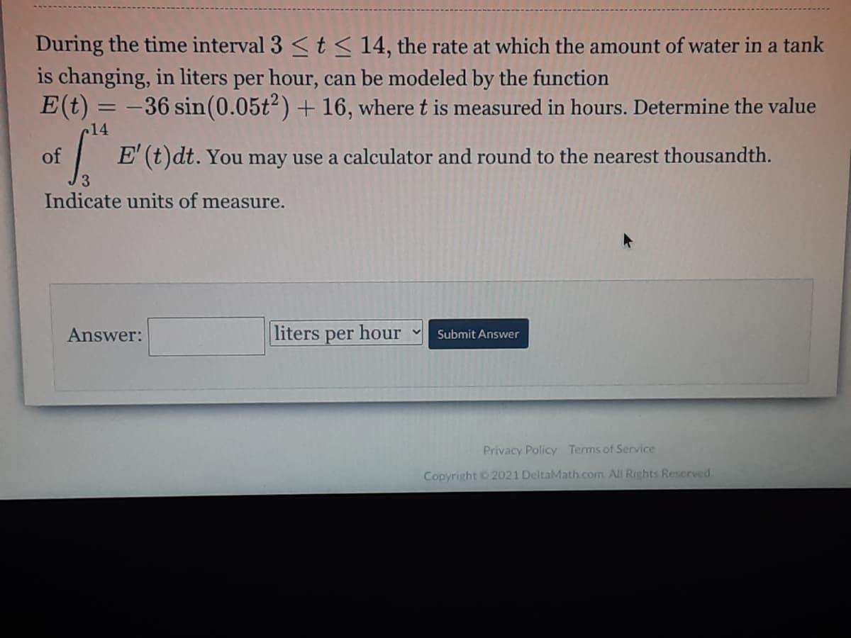 During the time interval 3 < t< 14, the rate at which the amount of water in a tank
is changing, in liters per hour, can be modeled by the function
E(t) = -36 sin(0.05t2) + 16, where t is measured in hours. Determine the value
14
of
E (t)dt. You may use a calculator and round to the nearest thousandth.
Indicate units of measure.
Answer:
liters per hour
Submit Answer
Privacy Policy Terms of Service
Copyright 2021 DeltaMath.com. All Rights Reserved.
