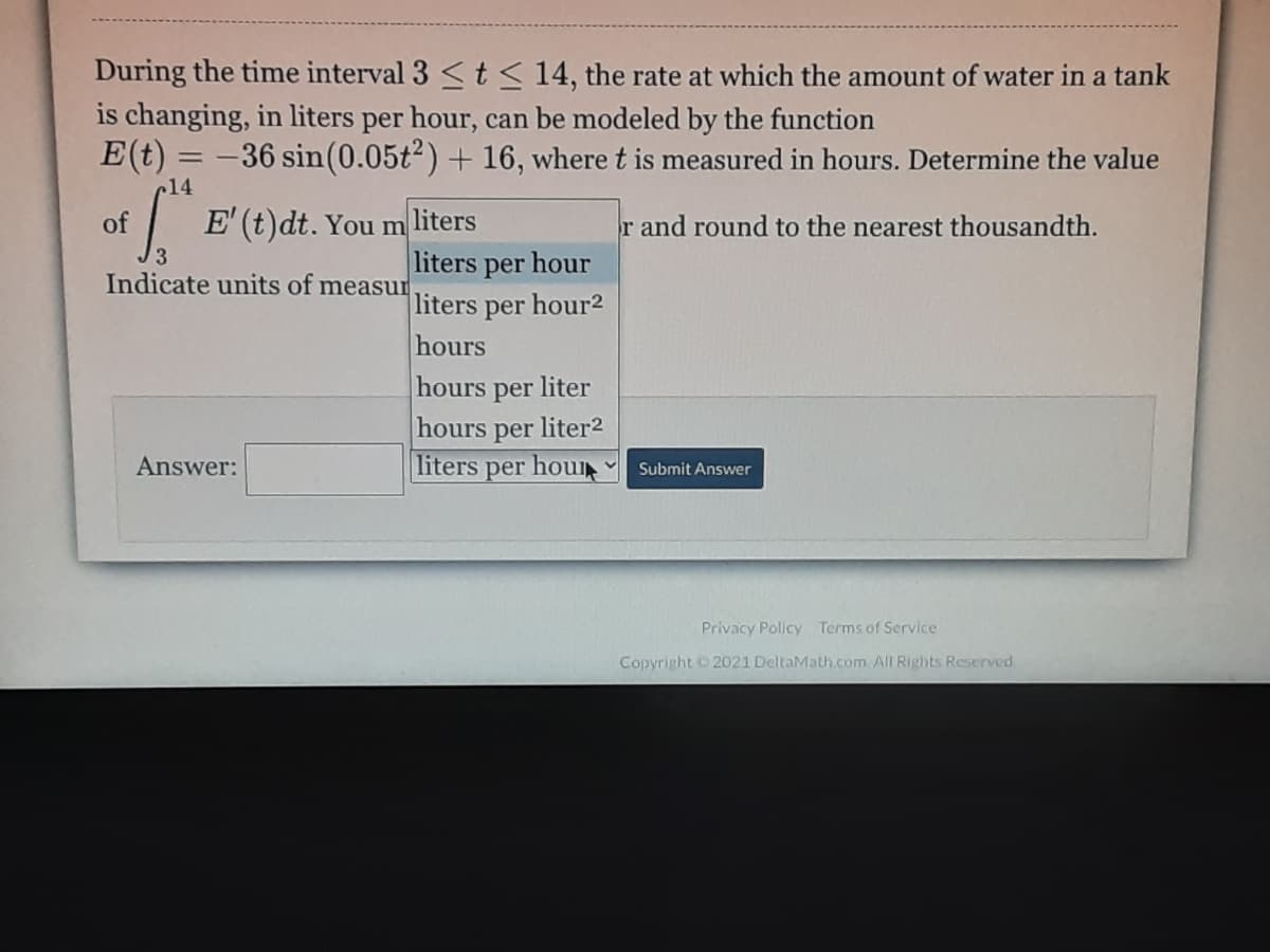 During the time interval 3 t< 14, the rate at which the amount of water in a tank
is changing, in liters per hour, can be modeled by the function
E(t) = -36 sin(0.05t²) + 16, where t is measured in hours. Determine the value
14
of
E' (t)dt. You m liters
r and round to the nearest thousandth.
liters per hour
liters per hour2
hours
Indicate units of measur
hours per liter
hours per liter2
liters
Answer:
per hou
Submit Answer
Privacy Policy Terms of Service
Copyright 2021 DeltaMath.com All Rights Reserved
