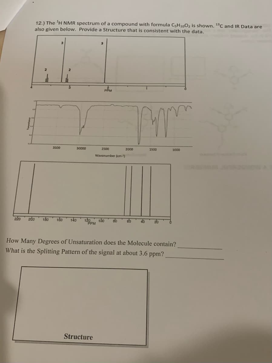 220
12.) The ¹H NMR spectrum of a compound with formula C5H10O₂ is shown. ¹3C and IR Data are
also given below. Provide a Structure that is consistent with the data.
3500
30000
180 160 140
PEM
Structure
2500
Wavenumber (cm-¹)
sb
m
2000
1500
1000
How Many Degrees of Unsaturation does the Molecule contain?
What is the Splitting Pattern of the signal at about 3.6 ppm?