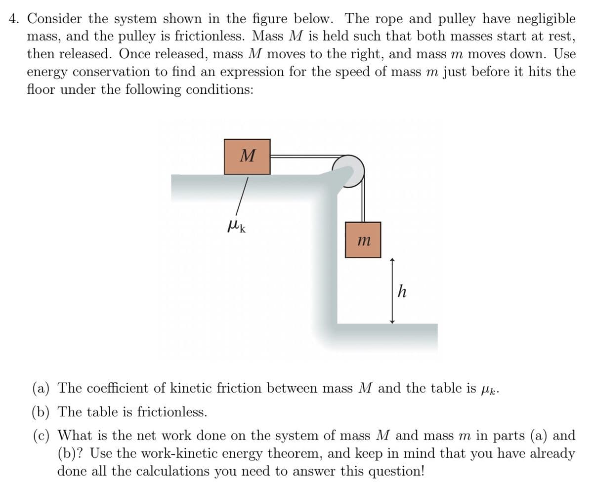 4. Consider the system shown in the figure below. The rope and pulley have negligible
mass, and the pulley is frictionless. Mass M is held such that both masses start at rest,
then released. Once released, mass M moves to the right, and mass m moves down. Use
energy conservation to find an expression for the speed of mass m just before it hits the
floor under the following conditions:
M
Mk
m
h
The coefficient of kinetic friction between mass M and the table is k.
(b) The table is frictionless.
(c) What is the net work done on the system of mass M and mass m in parts (a) and
(b)? Use the work-kinetic energy theorem, and keep in mind that you have already
done all the calculations you need to answer this question!