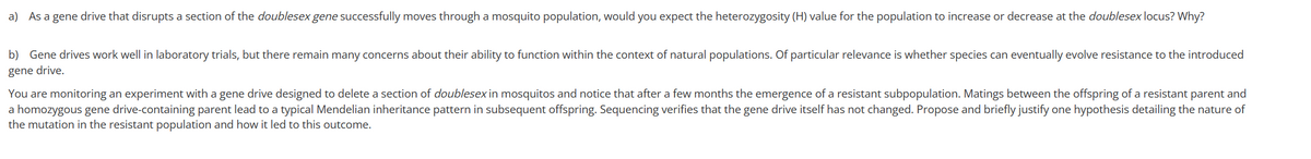 a) As a gene drive that disrupts a section of the doublesex gene successfully moves through a mosquito population, would you expect the heterozygosity (H) value for the population to increase or decrease at the doublesex locus? Why?
b) Gene drives work well in laboratory trials, but there remain many concerns about their ability to function within the context of natural populations. Of particular relevance is whether species can eventually evolve resistance to the introduced
gene drive.
You are monitoring an experiment with a gene drive designed to delete a section of doublesex in mosquitos and notice that after a few months the emergence of a resistant subpopulation. Matings between the offspring of a resistant parent and
a homozygous gene drive-containing parent lead to a typical Mendelian inheritance pattern in subsequent offspring. Sequencing verifies that the gene drive itself has not changed. Propose and briefly justify one hypothesis detailing the nature of
the mutation in the resistant population and how it led to this outcome.